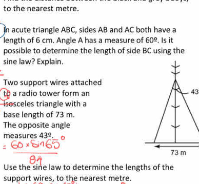 to the nearest metre. 
In acute triangle ABC, sides AB and AC both have a 
length of 6 cm. Angle A has a measure of 60^(_ circ). Is it 
possible to determine the length of side BC using the 
sine law? Explain. 
Two support wires attached 
to a radio tower form an 
isosceles triangle with a 
base length of 73 m. 
The opposite angle 
measures 43^(_ circ). 
Use the sine law to determine the lengths of the 
support wires, to the nearest metre.