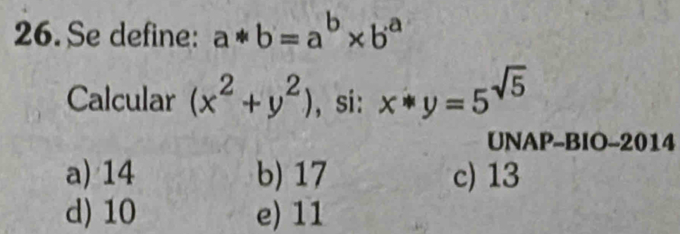 Se define: a*b=a^b* b^a
Calcular (x^2+y^2) , si: x*y=5^(sqrt(5))
UNAP-BIO-2014
a) 14 b) 17 c) 13
d) 10 e) 11