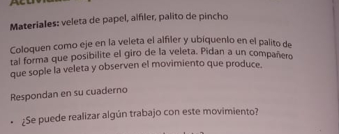 Acl 
MateriaIes: veleta de papel, alfiler, palito de pincho 
Coloquen como eje en la veleta el alfiler y ubíquenio en el palito de 
tal forma que posibilite el giro de la veleta. Pidan a un compañeró 
que sople la veleta y observen el movimiento que produce. 
Respondan en su cuaderno 
¿Se puede realizar algún trabajo con este movimiento?