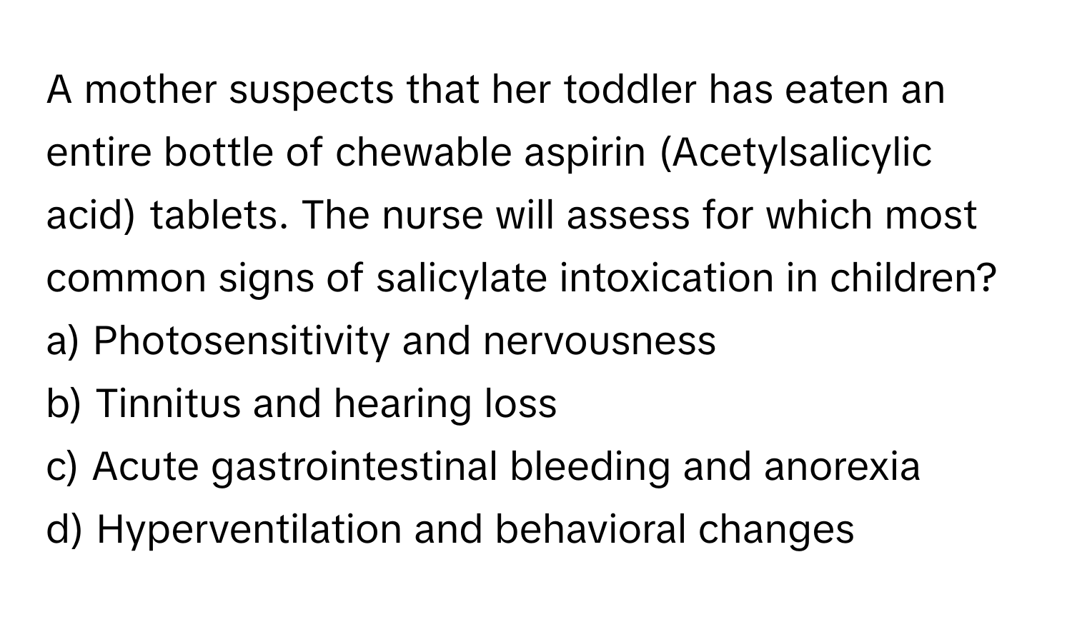 A mother suspects that her toddler has eaten an entire bottle of chewable aspirin (Acetylsalicylic acid) tablets. The nurse will assess for which most common signs of salicylate intoxication in children?

a) Photosensitivity and nervousness 
b) Tinnitus and hearing loss 
c) Acute gastrointestinal bleeding and anorexia 
d) Hyperventilation and behavioral changes