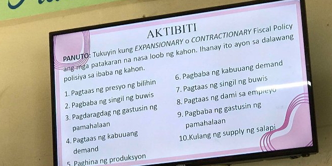 AKTIBITI 
PANUTO: Tukuyin kung EXPANSIONARY o CONTRACTIONARY Fiscal Policy 
ang mga patakaran na nasa loob ng kahon. Ihanay ito ayon sa dalawang 
polisiya sa ibaba ng kahon. 
1. Pagtaas ng presyo ng bilihin 6. Pagbaba ng kabuuang demand 
2. Pagbaba ng singil ng buwis 7. Pagtaas ng singil ng buwis 
3. Pagdaragdag ng gastusin ng 8. Pagtaas ng dami sa empleyo 
pamahalaan 9. Pagbaba ng gastusin ng 
4. Pagtaas ng kabuuang pamahalaan 
10.Kulang ng supply ng salapi 
demand 
5. Paghina ng produksyon