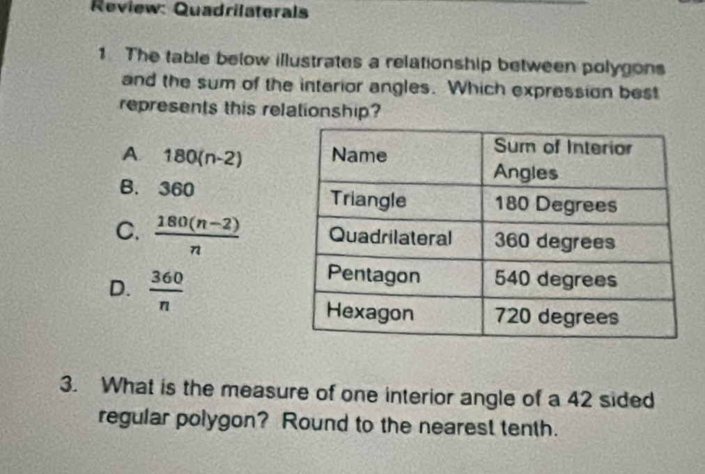 Review: Quadrilaterals
1 The table below illustrates a relationship between polygons
and the sum of the interior angles. Which expression best
represents this relationship?
A 180(n-2)
B. 360
C.  (180(n-2))/n 
D.  360/n 
3. What is the measure of one interior angle of a 42 sided
regular polygon? Round to the nearest tenth.