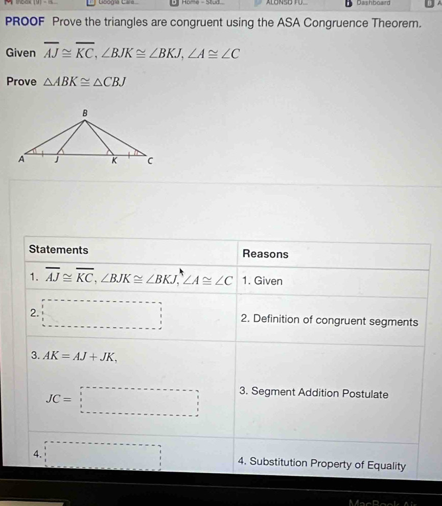 inbox (9) - 1s.. Googia Cale Home - Stud. ALONSO FU... Dashboard B A 
PROOF Prove the triangles are congruent using the ASA Congruence Theorem. 
Given overline AJ≌ overline KC, ∠ BJK≌ ∠ BKJ, ∠ A≌ ∠ C
Prove △ ABK≌ △ CBJ
Statements Reasons 
1. overline AJ≌ overline KC, ∠ BJK≌ ∠ BKJ, ∠ A≌ ∠ C 1. Given 
2. □ 2. Definition of congruent segments 
3. AK=AJ+JK,
JC=□
3. Segment Addition Postulate 
4. □ 4. Substitution Property of Equality