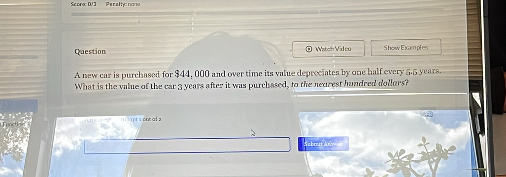 Score: 0/3 Penalty: none 
Question Watch Video Show Examples 
A new car is purchased for $44, 000 and over time its value depreciates by one half every 5.5 years. 
What is the value of the car 3 years after it was purchased, to the nearest hundred dollars? 
. 
Function Ans wer ttempt 1 out of 2 
Submit Answer