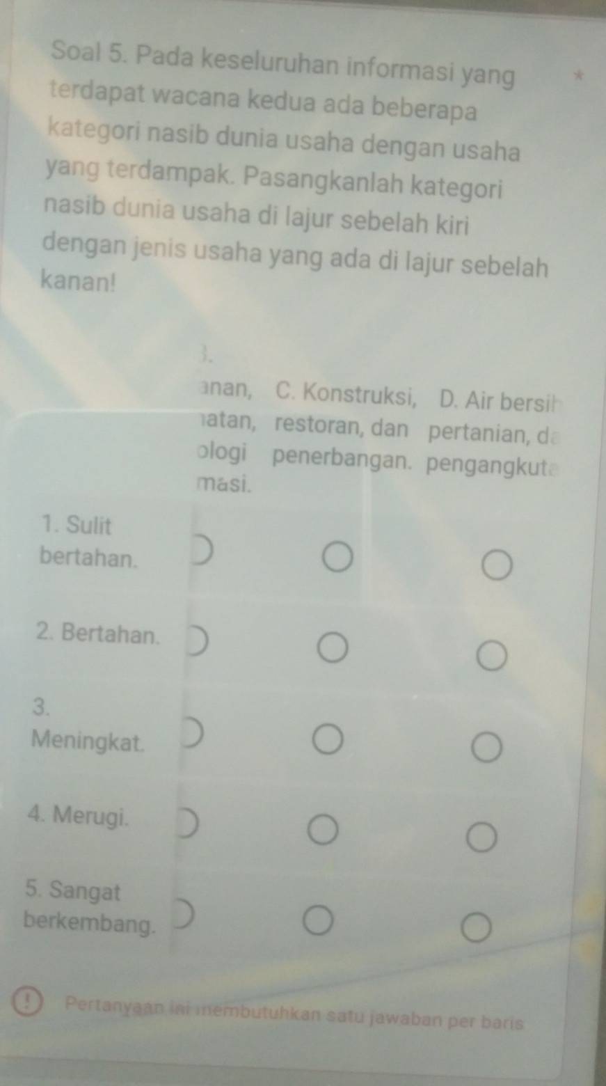 Soal 5. Pada keseluruhan informasi yang *
terdapat wacana kedua ada beberapa
kategori nasib dunia usaha dengan usaha
yang terdampak. Pasangkanlah kategori
nasib dunia usaha di lajur sebelah kiri
dengan jenis usaha yang ada di lajur sebelah
kanan!
3.
anan, C. Konstruksi, D. Air bersil
atan, restoran, dan pertanian, d
ologi penerbangan. pengangkut
masi.
1. Sulit
bertahan.
2. Bertahan.
3.
Meningkat.
4. Merugi.
5. Sangat
berkembang.
 Pertanyaan ini membutuhkan satu jawaban per baris