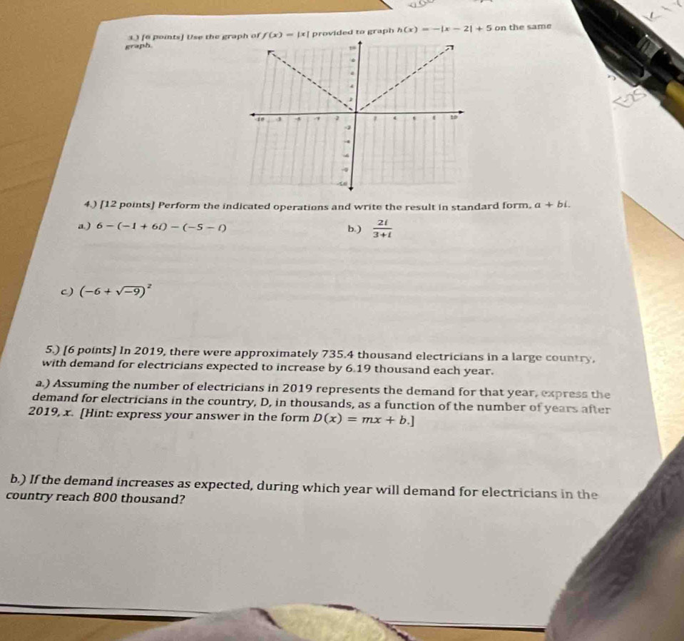 33 [6 poits] Use the gr f(x)=|x| provided to graph h(x)=-|x-2|+5 on the same
graph
4.) [12 points] Perform the indicated operations and write the result in standard form. a+bi. 
a.) 6-(-1+6i)-(-5-i) b.)  2i/3+i 
c) (-6+sqrt(-9))^2
5.) [6 points] In 2019, there were approximately 735.4 thousand electricians in a large country.
with demand for electricians expected to increase by 6.19 thousand each year.
a.) Assuming the number of electricians in 2019 represents the demand for that year, express the
demand for electricians in the country, D, in thousands, as a function of the number of years after
2019, x. [Hint: express your answer in the form D(x)=mx+b.]
b.) If the demand increases as expected, during which year will demand for electricians in the
country reach 800 thousand?