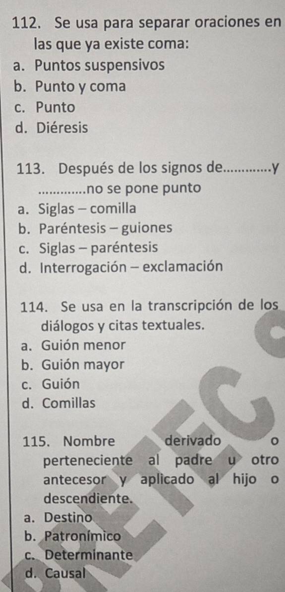 Se usa para separar oraciones en
las que ya existe coma:
a. Puntos suspensivos
b. Punto y coma
c. Punto
d. Diéresis
113. Después de los signos de_ y
_no se pone punto
a. Siglas — comilla
b. Paréntesis - guiones
c. Siglas - paréntesis
d. Interrogación - exclamación
114. Se usa en la transcripción de los
diálogos y citas textuales.
a. Guión menor
b. Guión mayor
c. Guión
d. Comillas
115. Nombre derivado
perteneciente al padre y otro
antecesor y aplicado al hijo o
descendiente.
a. Destino
b. Patronímico
c. Determinante
d. Causal