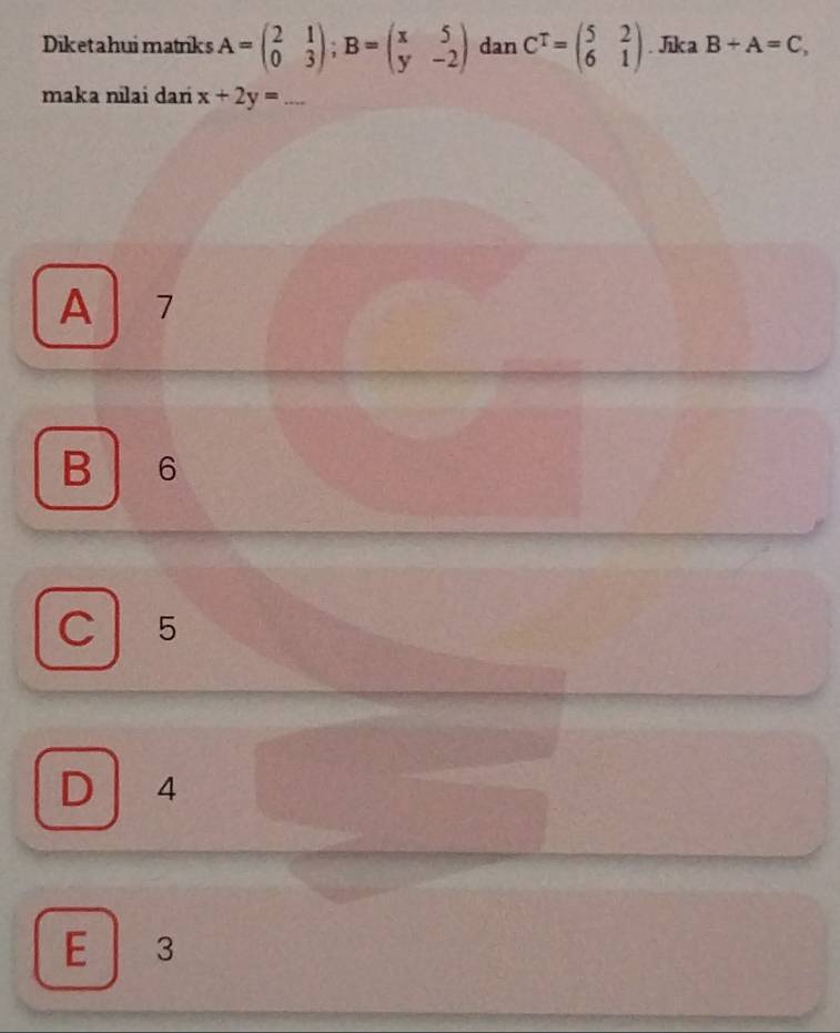 Diketahui matriks A=beginpmatrix 2&1 0&3endpmatrix; B=beginpmatrix x&5 y&-2endpmatrix dan C^T=beginpmatrix 5&2 6&1endpmatrix. Jka B+A=C, 
maka nīlai dari x+2y=...
A 7
B 6
C 5
D 4
E 3