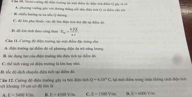 Cầu 10. Vectơ cường độ điện trường tại một điểm do điện tích điểm Q gây ra có
A. phương vuỡng góc với đường thẳng nổi tâm điện tích Q và điểm cần xét.
B. chiều hướng ra xa nếu Q dương.
C. độ lớn phụ thuộc vào độ lớn điện tích thử đặt tại điểm đó.
D. độ lớn tính theo công thức E_M= (k.|Q|)/varepsilon .r . 
Câu 11. Cường độ điện trường tại một điểm đặc trưng cho
A. điện trường tại điểm đó về phương diện dự trữ năng lượng.
B. tác dụng lực của điện trường lên điện tích tại điểm đó.
C. thể tích vùng có điện trường là lớn hay nhỏ.
D. tốc độ dịch chuyển điện tích tại điểm đó.
Câu 12. Cường độ điện trường gây ra bởi điện tích Q=6.10^(-9)C , tại một điểm trong chân không cách điện tích
kột khoảng 10 cm có độ lớn là
A. E=5400V/m. B. E=4500V/m. C. E=1500V/m. D. E=6000V/m.