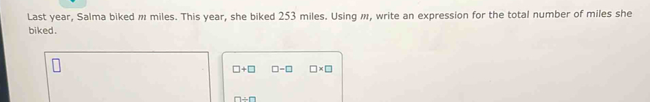 Last year, Salma biked m miles. This year, she biked 253 miles. Using m, write an expression for the total number of miles she 
biked.
□ +□ □ -□ □ * □
□ / □