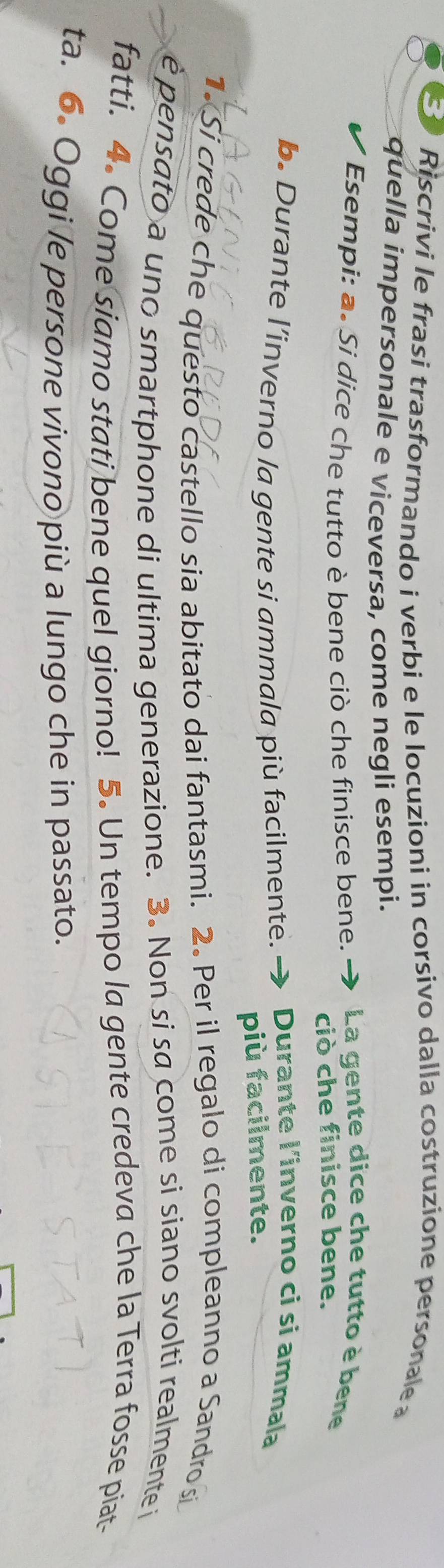 Riscrivi le frasi trasformando i verbi e le locuzioni in corsivo dalla costruzione personale 
quella impersonale e viceversa, come negli esempi. 
Esempi: a. Si dice che tutto è bene ciò che finisce bene. La gente dice che tutto è bene 
ciò che finisce bene. 
b. Durante l’inverno la gente si ammala più facilmente. Durante l'inverno ci si ammala 
più facilmente. 
1. Si crede che questo castello sia abitato dai fantasmi. 2. Per il regalo di compleanno a Sandro s 
è pensato a uno smartphone di ultima generazione. 3. Non si sa come si siano svolti realmente i 
fatti. 4. Come siamo stati bene quel giorno! 5. Un tempo la gente credeva che la Terra fosse piat- 
ta. 6. Oggi le persone vivono più a lungo che in passato.