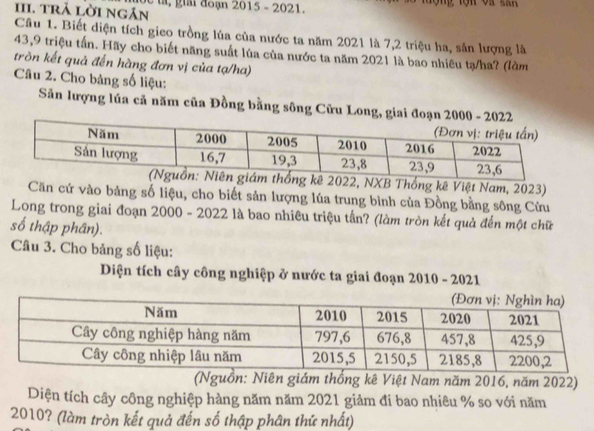 ta gải đoạn 2015 - 2021. 
III. trả lời ngán 
Câu 1. Biết diện tích gieo trồng lúa của nước ta năm 2021 là 7, 2 triệu ha, sản lượng là
43, 9 triệu tấn. Hãy cho biết năng suất lúa của nước ta năm 2021 là bao nhiêu tạ/ha? (làm 
tròn kết quả đến hàng đơn vị của tạ/ha) 
Câu 2. Cho bảng số liệu: 
Sản lượng lúa cả năm của Đồng bằng sông Cửu Long, giai đoạn 20
2022, NXB Thống kê Việt Nam, 2023) 
Căn cứ vào bảng số liệu, cho biết sản lượng lúa trung bình của Đồng bằng sông Cửu 
Long trong giai đoạn 2000 - 2022 là bao nhiêu triệu tần? (làm tròn kết quả đến một chữ 
số thập phân). 
Câu 3. Cho bảng số liệu: 
Diện tích cây công nghiệp ở nước ta giai đoạn 2010 - 2021 
(Nguồn: Niên giám thống kê Việt Nam năm 2016, năm 2022) 
Diện tích cây công nghiệp hàng năm năm 2021 giảm đi bao nhiêu % so với năm
2010? (làm tròn kết quả đến số thập phân thứ nhất)