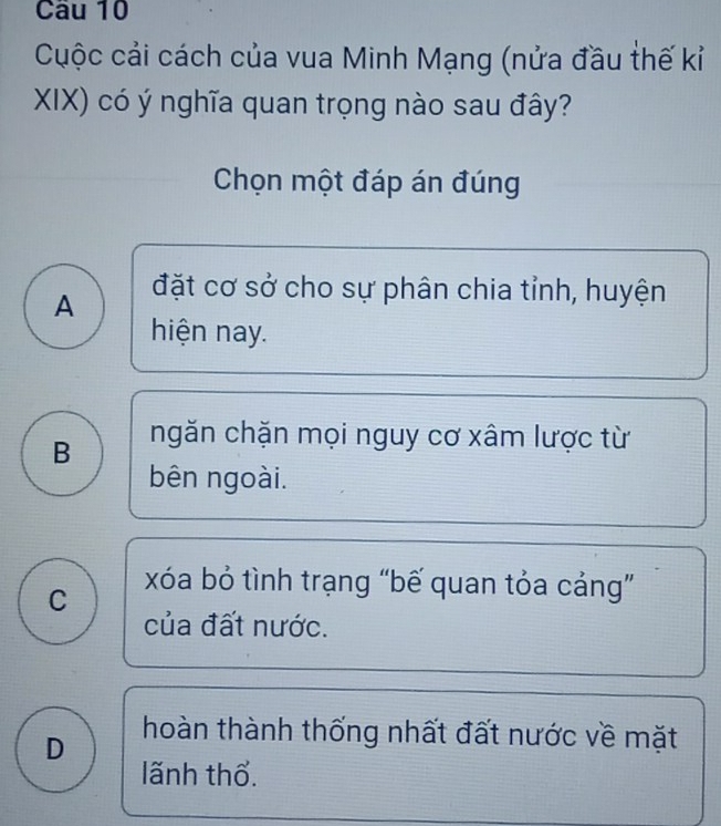 Cuộc cải cách của vua Minh Mạng (nửa đầu thế kỉ
XIX) có ý nghĩa quan trọng nào sau đây?
Chọn một đáp án đúng
A
đặt cơ sở cho sự phân chia tỉnh, huyện
hiện nay.
B ngăn chặn mọi nguy cơ xâm lược từ
bên ngoài.
C
xóa bỏ tình trạng “bế quan tỏa cảng”
của đất nước.
D hoàn thành thống nhất đất nước về mặt
lãnh thổ.