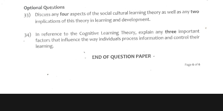 Optional Questions 
33) Discuss any four aspects of the social cultural learning theory as well as any two 
implications of this theory in learning and development. 
34) In reference to the Cognitive Leaming Theory, explain any three important 
factors that influence the way individuals process information and control their 
learning. 
END OF QUESTION PAPER - 
Page& of &