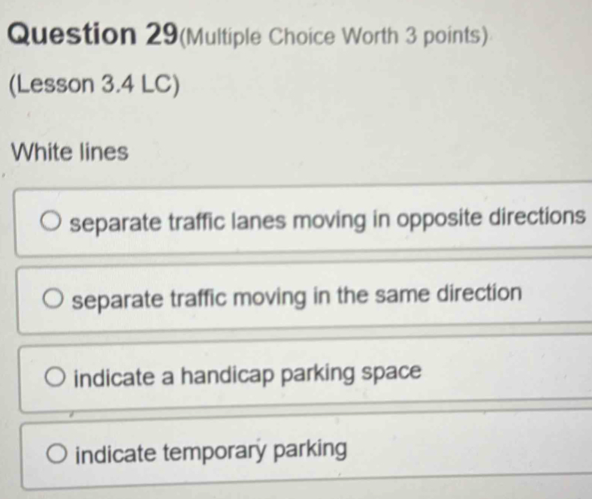 Question 29(Multiple Choice Worth 3 points)
(Lesson 3.4 LC)
White lines
separate traffic lanes moving in opposite directions
separate traffic moving in the same direction
indicate a handicap parking space
indicate temporary parking