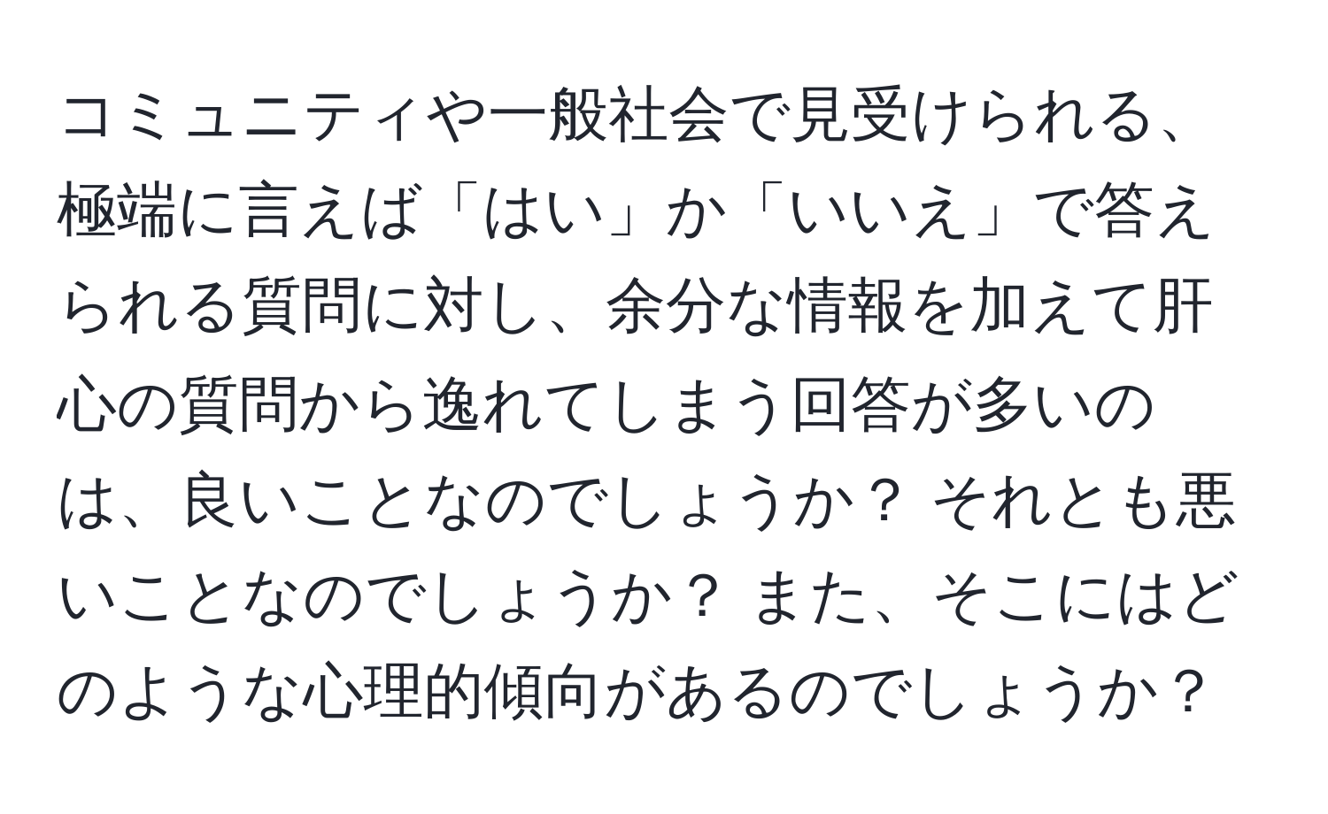 コミュニティや一般社会で見受けられる、極端に言えば「はい」か「いいえ」で答えられる質問に対し、余分な情報を加えて肝心の質問から逸れてしまう回答が多いのは、良いことなのでしょうか？ それとも悪いことなのでしょうか？ また、そこにはどのような心理的傾向があるのでしょうか？