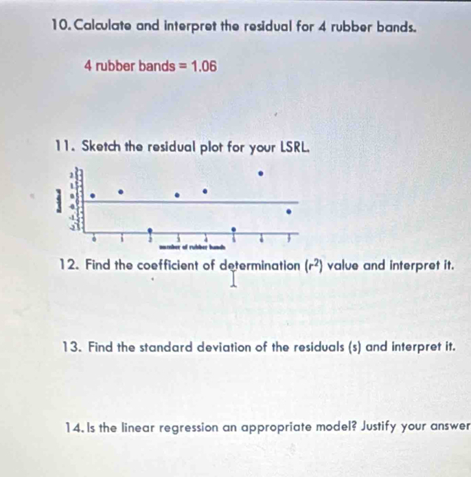 Calculate and interpret the residual for 4 rubber bands.
4 rubber bands =1.06
11. Sketch the residual plot for your LSRL.
4
a 
. i 3 5 of rubber bunds 
= 
12. Find the coefficient of determination (r^2) value and interpret it. 
13. Find the standard deviation of the residuals (s) and interpret it. 
14. Is the linear regression an appropriate model? Justify your answer