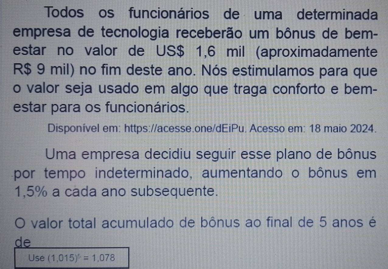 Todos os funcionários de uma determinada 
empresa de tecnologia receberão um bônus de bem- 
estar no valor de US $ 1,6 mil (aproximadamente
R$ 9 mil) no fim deste ano. Nós estimulamos para que 
o valor seja usado em algo que traga conforto e bem- 
estar para os funcionários. 
Disponível em: https://acesse.one/dEiPu. Acesso em: 18 maio 2024. 
Uma empresa decidiu seguir esse plano de bônus 
por tempo indeterminado, aumentando o bônus em
1,5% a cada ano subsequente. 
valor total acumulado de bônus ao final de 5 anos é 
de 
Use (1,015)^5=1,078