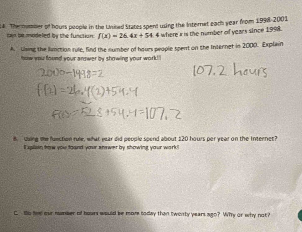 The dumber of hours people in the United States spent using the Internet each year from 1998-2001 
cn be modeled by the function: f(x)=26.4x+54.4 where x is the number of years since 1998. 
A. Using the function rule, find the number of hours people spent on the Internet in 2000. Explain 
how you found your answer by showing your work!! 
B. Using the function rule, what year did people spend about 120 hours per year on the Internet? 
Explain how you found your answer by showing your work! 
C. Do feel our number of hours would be more today than twenty years ago? Why or why not?