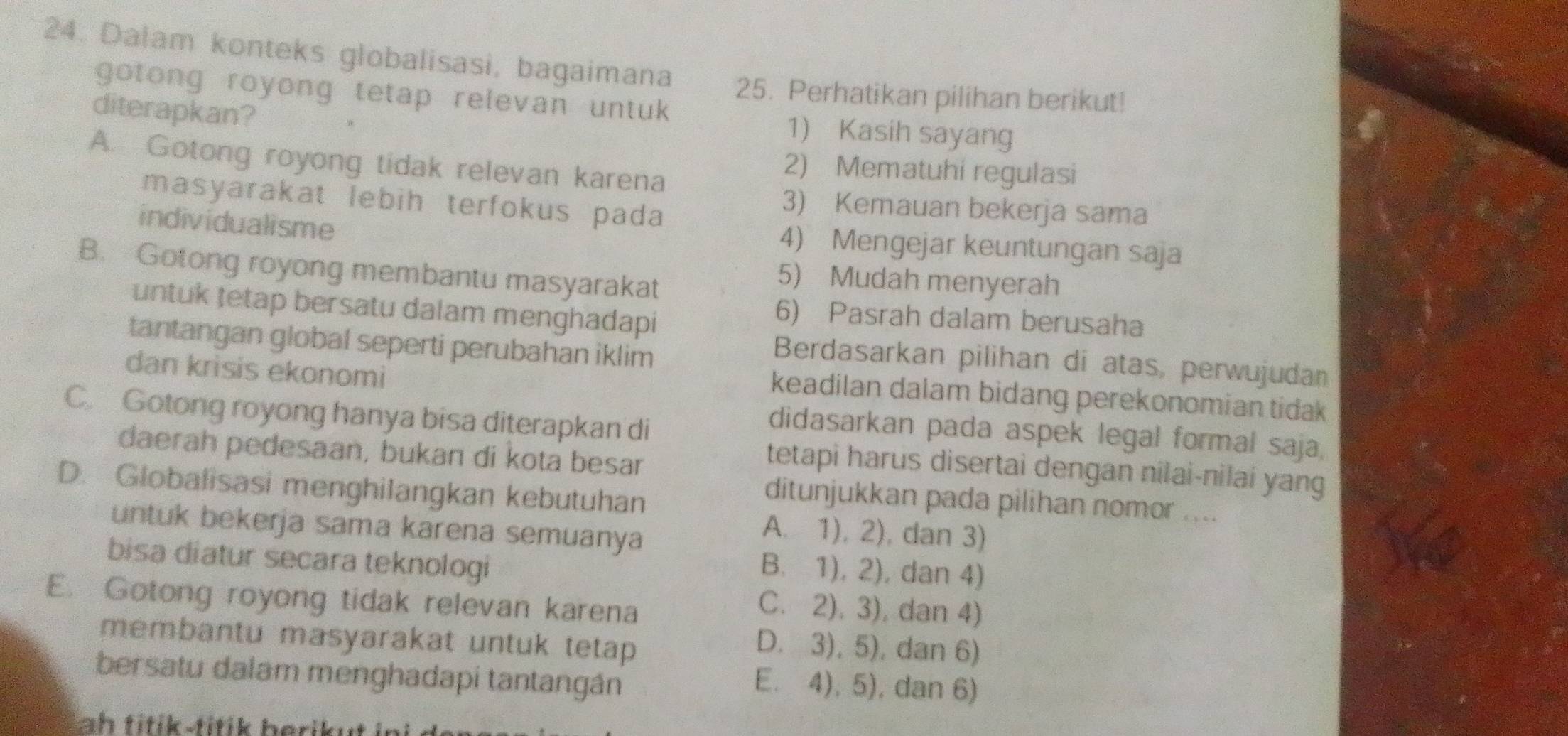 Dalam konteks globalisasi, bagaimana 25. Perhatikan pilihan berikut!
gotong royong tetap relevan untuk 
diterapkan?
1) Kasih sayang
A. Gotong royong tidak relevan karena
2) Mematuhi regulasi
masyarakat lebih terfokus pada
3) Kemauan bekerja sama
individualisme
4) Mengejar keuntungan saja
B. Gotong royong membantu masyarakat
5) Mudah menyerah
untuk tetap bersatu dalam menghadapi
6) Pasrah dalam berusaha
tantangan global seperti perubahan iklim
Berdasarkan pilihan di atas, perwujudan
dan krisis ekonomi
keadilan dalam bidang perekonomian tidak
C. Gotong royong hanya bisa diterapkan di
didasarkan pada aspek legal formal saja,
daerah pedesaan, bukan di kota besar
tetapi harus disertai dengan nilai-nilai yang
D. Globalisasi menghilangkan kebutuhan
ditunjukkan pada pilihan nomor ....
untuk bekerja sama karena semuanya
A. 1), 2), dan 3)
bisa diatur secara teknologi
B. 1), 2), dan 4)
E. Gotong royong tidak relevan karena
C. 2), 3), dan 4)
membantu masyarakat untuk tetap
D. 3), 5), dan 6)
bersatu dalam menghadapi tantangán
E. 4), 5), dan 6)
ah titik-titik herik