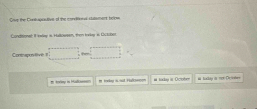 Grive the Contrapositive of the concitional statement below
Conditional: If today is Halloween, then today is October
Contrapositive: 1 then
# today is Halloween # today is not Halloween # today is October # today is mot October