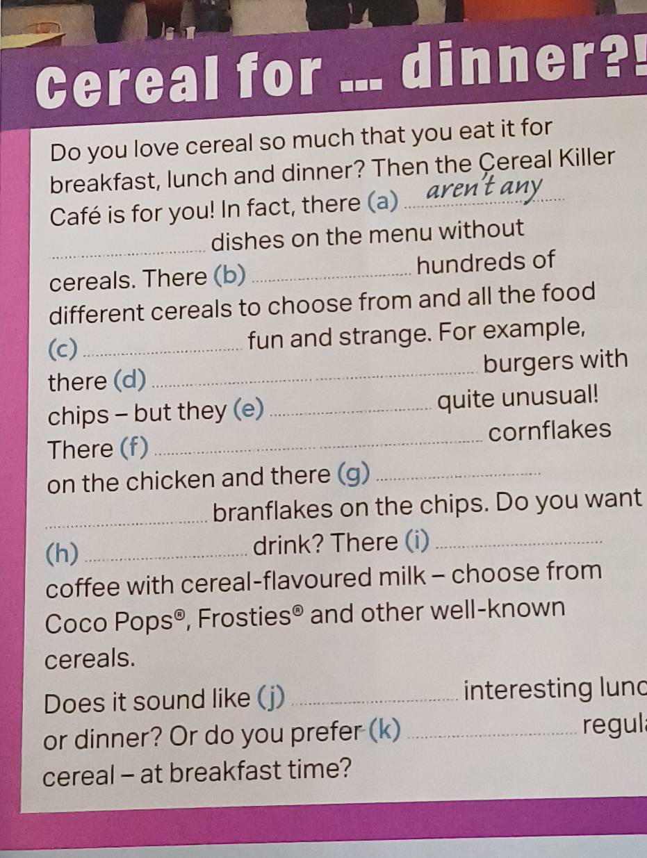 Cereal for dinner?! 
Do you love cereal so much that you eat it for 
breakfast, lunch and dinner? Then the Çereal Killer 
Café is for you! In fact, there (a)_ 
_ 
dishes on the menu without 
cereals. There (b) _hundreds of 
different cereals to choose from and all the food 
(c) _fun and strange. For example, 
there (d)_ burgers with 
chips - but they (e) _quite unusual! 
There (f) _cornflakes 
on the chicken and there (g)_ 
_branflakes on the chips. Do you want 
(h)_ drink? There (i)_ 
coffee with cereal-flavoured milk - choose from 
Coco Pops®, Frosties® ; and other well-known 
cereals. 
Does it sound like (j) _interesting lund 
or dinner? Or do you prefer (k) _regula 
cereal - at breakfast time?