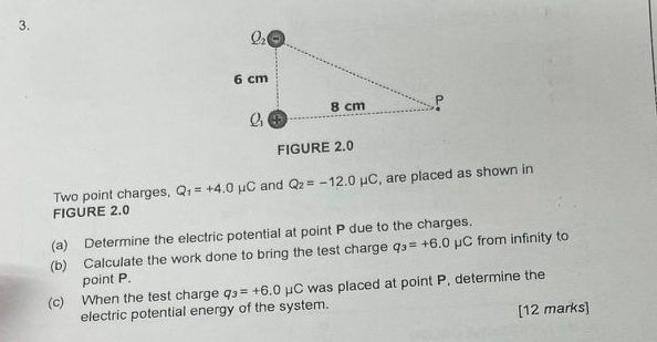 FIGURE 2.0
Two point charges, Q_1=+4.0mu C and Q_2=-12.0mu C , are placed as shown in
FIGURE 2.0
(a) Determine the electric potential at point P due to the charges.
(b) Calculate the work done to bring the test charge q_3=+6.0mu C from infinity to
point P.
(c) When the test charge q_3=+6.0mu C was placed at point P, determine the
electric potential energy of the system. [12 marks]