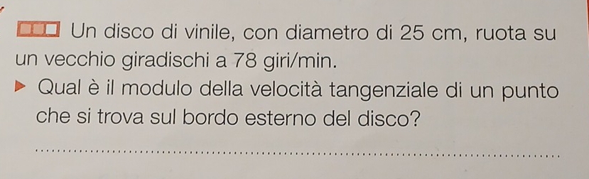 Γ¤ Un disco di vinile, con diametro di 25 cm, ruota su 
un vecchio giradischi a 78 giri/min. 
Qual è il modulo della velocità tangenziale di un punto 
che si trova sul bordo esterno del disco? 
_