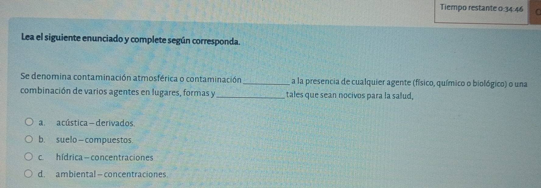 Tiempo restante 0:34:46 a
Lea el siguiente enunciado y complete según corresponda.
Se denomina contaminación atmosférica o contaminación_ a la presencia de cualquier agente (físico, químico o biológico) o una
combinación de varios agentes en lugares, formas y_ tales que sean nocivos para la salud,
a. acústica -derivados
b. suelo—compuestos
c. hídrica - concentraciones
d. ambiental — concentraciones.