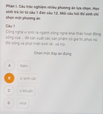 Phàn I. Câu trác nghiệm nhiều phương án lựa chọn. Học
sinh trả lời từ câu 1 đến câu 12. Mỗi câu hỏi thí sinh chỉ
chọn một phương án
Câu 1
Công nghệ vi sinh là ngành công nghệ khai thác hoạt động
sống của ... để sản xuất các sản phẩm có giá trị, phục vụ
đời sống và phát triển kinh tế - xã hội,
Chọn một đáp án đúng
A Nấm
B vi sinh vật
C vi khuẩn
D virut