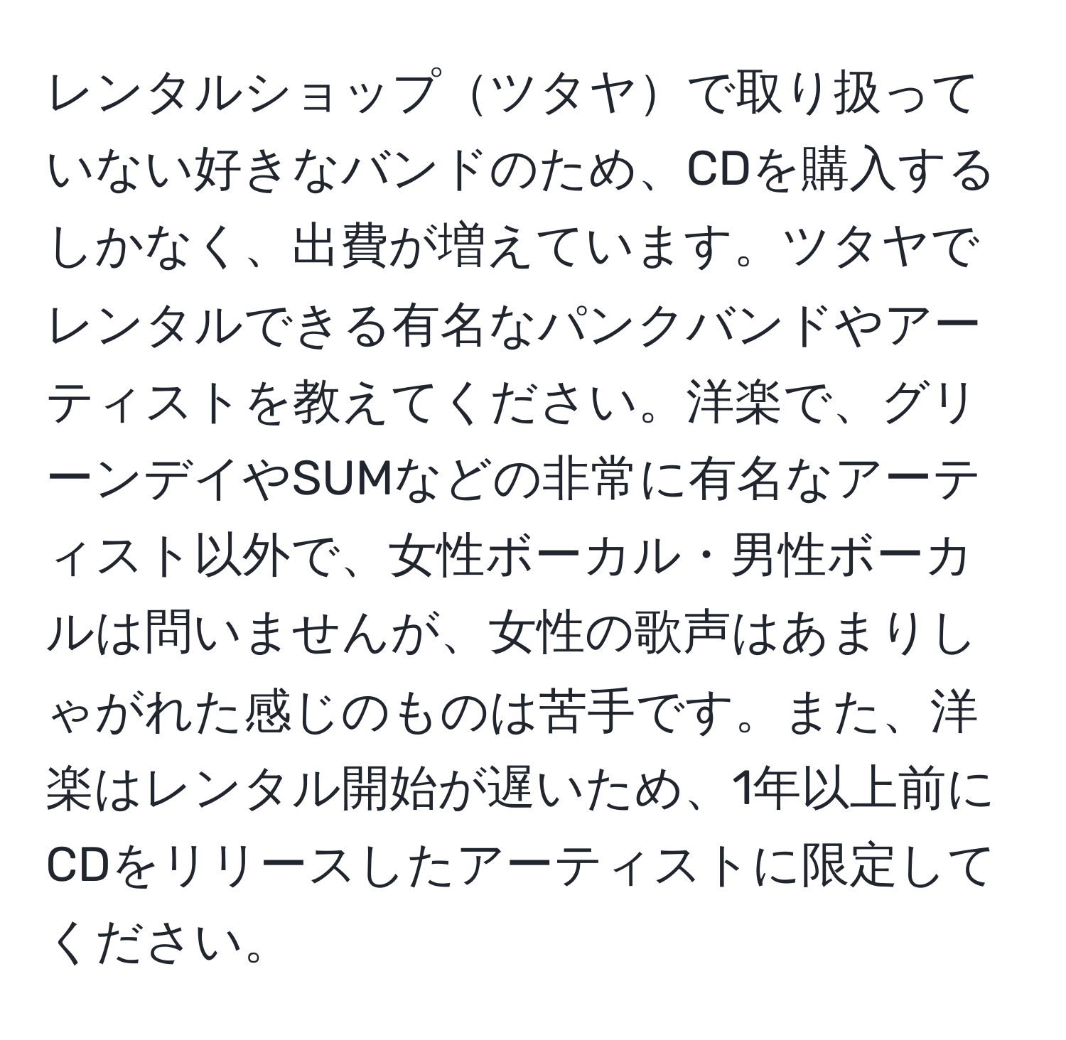 レンタルショップツタヤで取り扱っていない好きなバンドのため、CDを購入するしかなく、出費が増えています。ツタヤでレンタルできる有名なパンクバンドやアーティストを教えてください。洋楽で、グリーンデイやSUMなどの非常に有名なアーティスト以外で、女性ボーカル・男性ボーカルは問いませんが、女性の歌声はあまりしゃがれた感じのものは苦手です。また、洋楽はレンタル開始が遅いため、1年以上前にCDをリリースしたアーティストに限定してください。