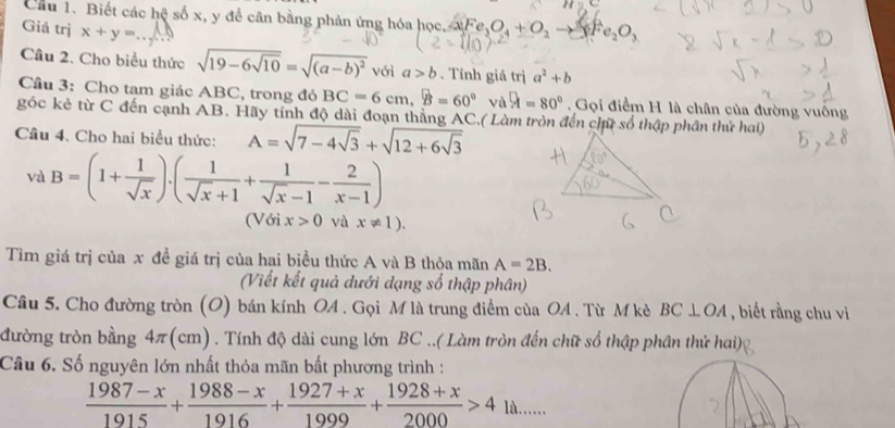 Cầu 1. Biết các hệ số x, y để cân bằng phản ứng hóa học. aFe_3O_4+O_2to 8Fe_2O_3
Giá trị x+y=
Câu 2. Cho biểu thức sqrt(19-6sqrt 10)=sqrt((a-b)^2) với a>b. Tính giá trị a^2+b
Cầu 3: Cho tam giác ABC, trong đỏ BC=6cm,B=60° vị A=80° Gọi điểm H là chân của đường vuông
góc kẻ từ C đến cạnh AB. Hãy tính độ dài đoạn thằng AC.( Làm tròn đến chữ số thập phân thử hai)
Câu 4. Cho hai biểu thức: A=sqrt(7-4sqrt 3)+sqrt(12+6sqrt 3)
và B=(1+ 1/sqrt(x) ).( 1/sqrt(x)+1 + 1/sqrt(x)-1 - 2/x-1 )
(Với x>0 và x!= 1).
Tìm giá trị của x đề giá trị của hai biều thức A và B thỏa mãn A=2B.
(Viết kết quả dưới dạng số thập phân)
Câu 5. Cho đường tròn (O) bán kính OA . Gọi M là trung điểm của OA . Từ M kè BC⊥ OA , biết rằng chu vi
đường tròn bằng 4π(cm) . Tính độ dài cung lớn BC ..( Làm tròn đến chữ số thập phân thử hai)
Câu 6. Số nguyên lớn nhất thỏa mãn bất phương trình :
 (1987-x)/1915 + (1988-x)/1916 + (1927+x)/1999 + (1928+x)/2000 >4 là......