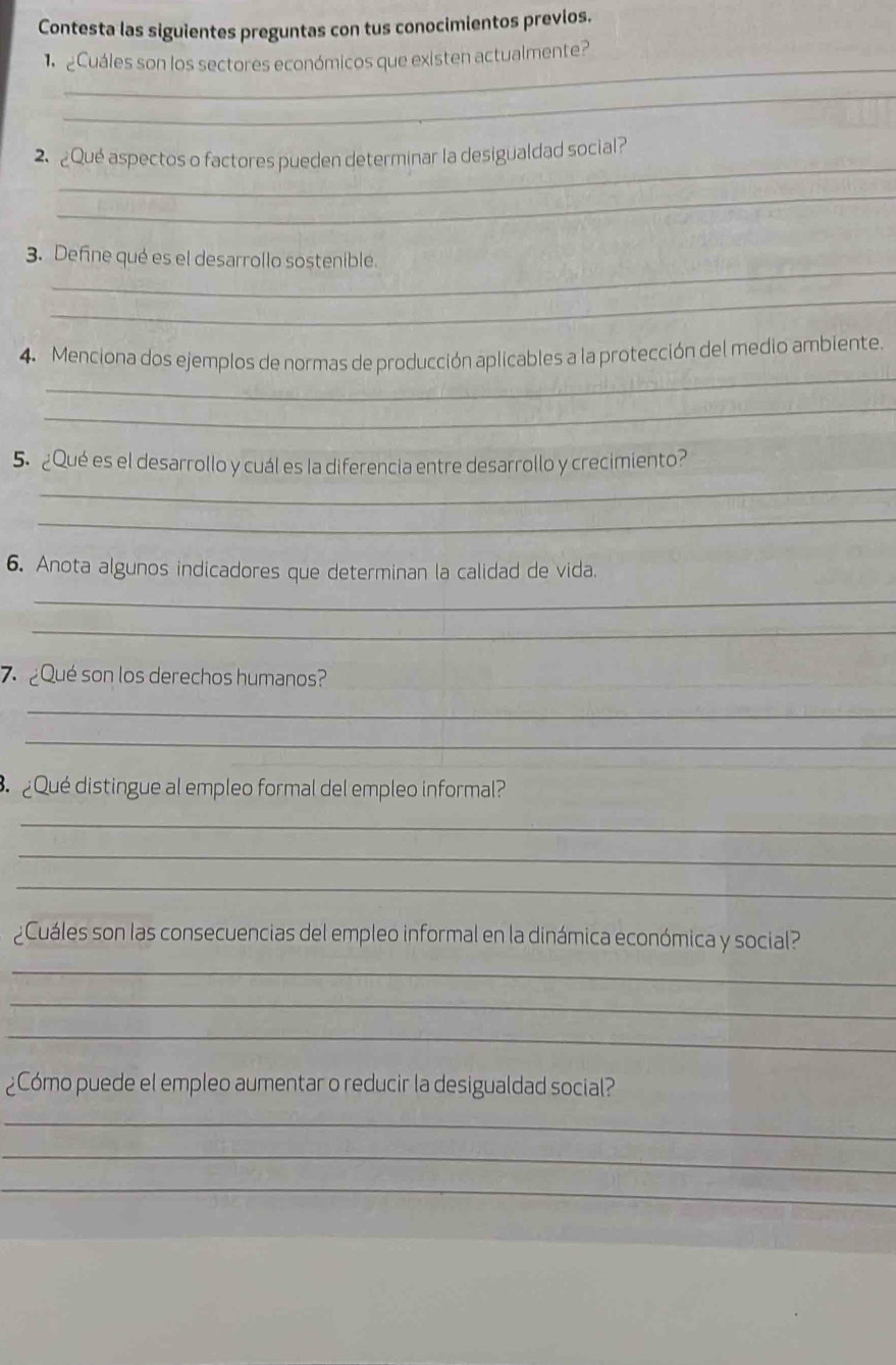 Contesta las siguientes preguntas con tus conocimientos previos. 
_ 
¿Cuáles son los sectores económicos que existen actualmente? 
_ 
_ 
2. ¿Qué aspectos o factores pueden determinar la desigualdad social? 
_ 
_ 
3. Define qué es el desarrollo sostenible. 
_ 
_ 
4. Menciona dos ejemplos de normas de producción aplicables a la protección del medio ambiente. 
_ 
_ 
5. ¿Qué es el desarrollo y cuál es la diferencia entre desarrollo y crecimiento? 
_ 
6. Anota algunos indicadores que determinan la calidad de vida. 
_ 
_ 
7 ¿Qué son los derechos humanos? 
_ 
_ 
¿Qué distingue al empleo formal del empleo informal? 
_ 
_ 
_ 
¿Cuáles son las consecuencias del empleo informal en la dinámica económica y social? 
_ 
_ 
_ 
¿Cómo puede el empleo aumentar o reducir la desigualdad social? 
_ 
_ 
_