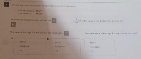 Use the prices of the notebook and pencil helow to fill in the blanks.
Price of pencil Price of notebook $2.97
$0.29
The vaue of the digt 2 in the price of the a is  1/10  times the value of the dight 2 in the price of the
b
The value of the digit 9 in the price of the notebook is C times the value of the digit 9 in the price of the pencil.
a
6
pencil penci pencil
notebooki n ot e bo o k notebook
10
10
10