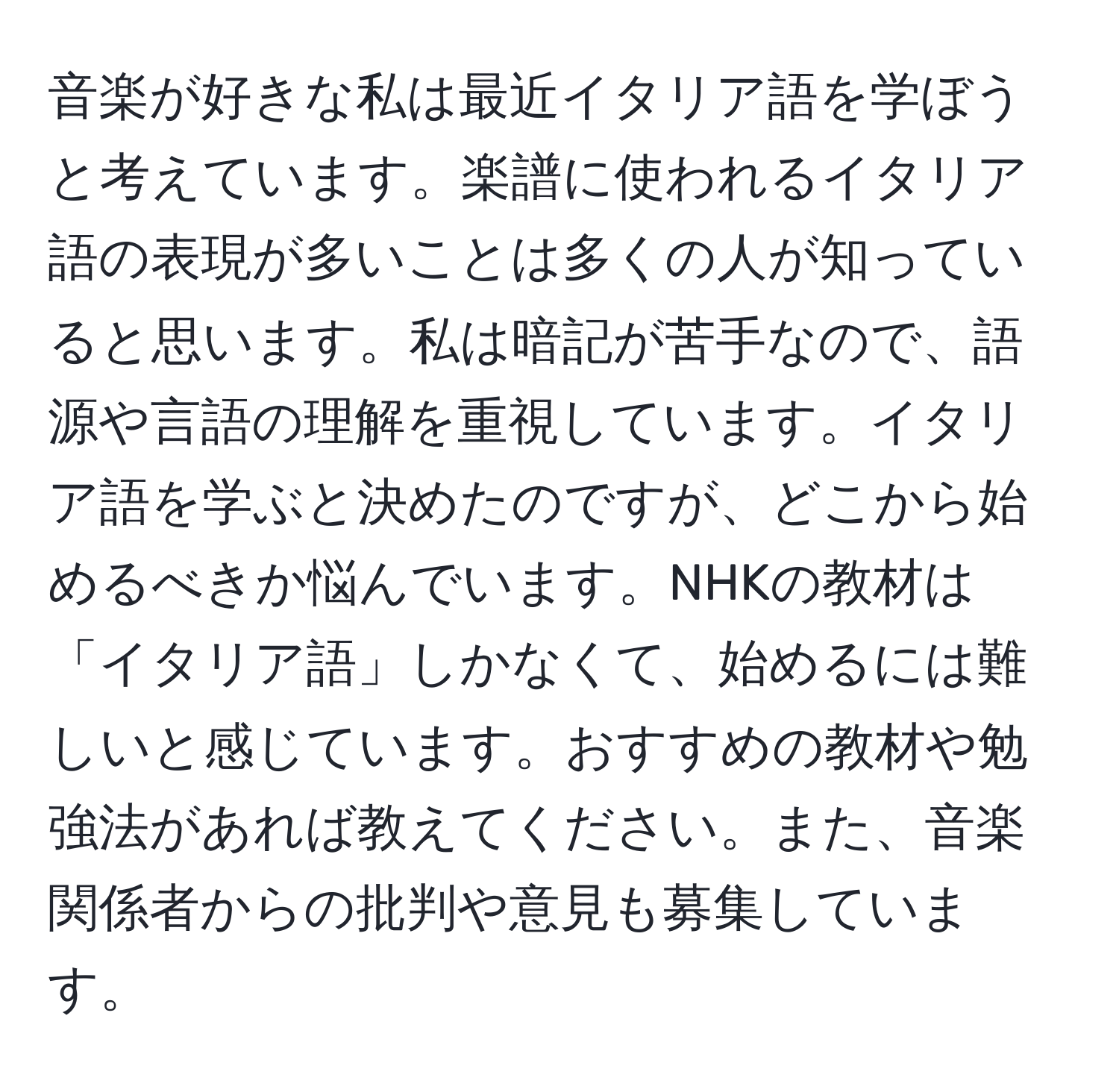 音楽が好きな私は最近イタリア語を学ぼうと考えています。楽譜に使われるイタリア語の表現が多いことは多くの人が知っていると思います。私は暗記が苦手なので、語源や言語の理解を重視しています。イタリア語を学ぶと決めたのですが、どこから始めるべきか悩んでいます。NHKの教材は「イタリア語」しかなくて、始めるには難しいと感じています。おすすめの教材や勉強法があれば教えてください。また、音楽関係者からの批判や意見も募集しています。