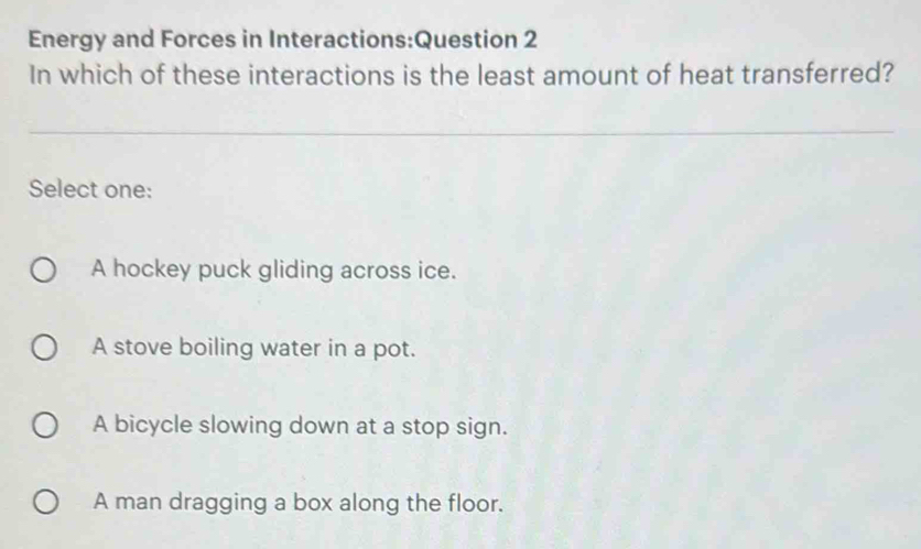 Energy and Forces in Interactions:Question 2
In which of these interactions is the least amount of heat transferred?
Select one:
A hockey puck gliding across ice.
A stove boiling water in a pot.
A bicycle slowing down at a stop sign.
A man dragging a box along the floor.