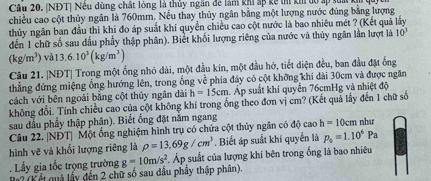 NĐT| Nêu dùng chất lỏng là thủy ngân để làm khi ấp kế thí kh tó ấp suấi kịh
chiều cao cột thủy ngân là 760mm. Nếu thay thủy ngân bằng một lượng nước đúng bằng lượng
thủy ngân ban đầu thì khi đo áp suất khí quyển chiều cao cột nước là bao nhiêu mét ? (Kết quả lấy
đến 1 chữ số sau dấu phầy thập phân). Biết khối lượng riêng của nước và thủy ngân lần lượt là 10^3
(kg/m^3) vàl 3,6.10^3(kg/m^3)
Câu 21. |NĐT| Trong một ống nhỏ dài, một đầu kín, một đầu hở, tiết diện đều, ban đầu đặt ống
thẳng đứng miệng ống hướng lên, trong ống về phía đáy có cột không khí dài 30cm và được ngăn
cách với bên ngoài bằng cột thủy ngân dài h=15cm. Áp suất khí quyển 76cmHg và nhiệt độ
không đổi. Tính chiều cao của cột không khí trong ống theo đơn vị cm? (Kết quả lấy đến 1 chữ số
sau dấu phẩy thập phân). Biết ống đặt nằm ngang
Câu 22. |NĐT| Một ổng nghiệm hình trụ có chứa cột thủy ngân có độ cao h=10cm như
hình vẽ và khối lượng riêng là rho =13,69g/cm^3. Biết áp suất khí quyển là p_0=1.10^6Pa. Lấy gia tốc trọng trường g=10m/s^2. Áp suất của lượng khí bên trong ống là bao nhiêu
Pa? (Kết quả lấy đến 2 chữ số sau dấu phầy thập phân).