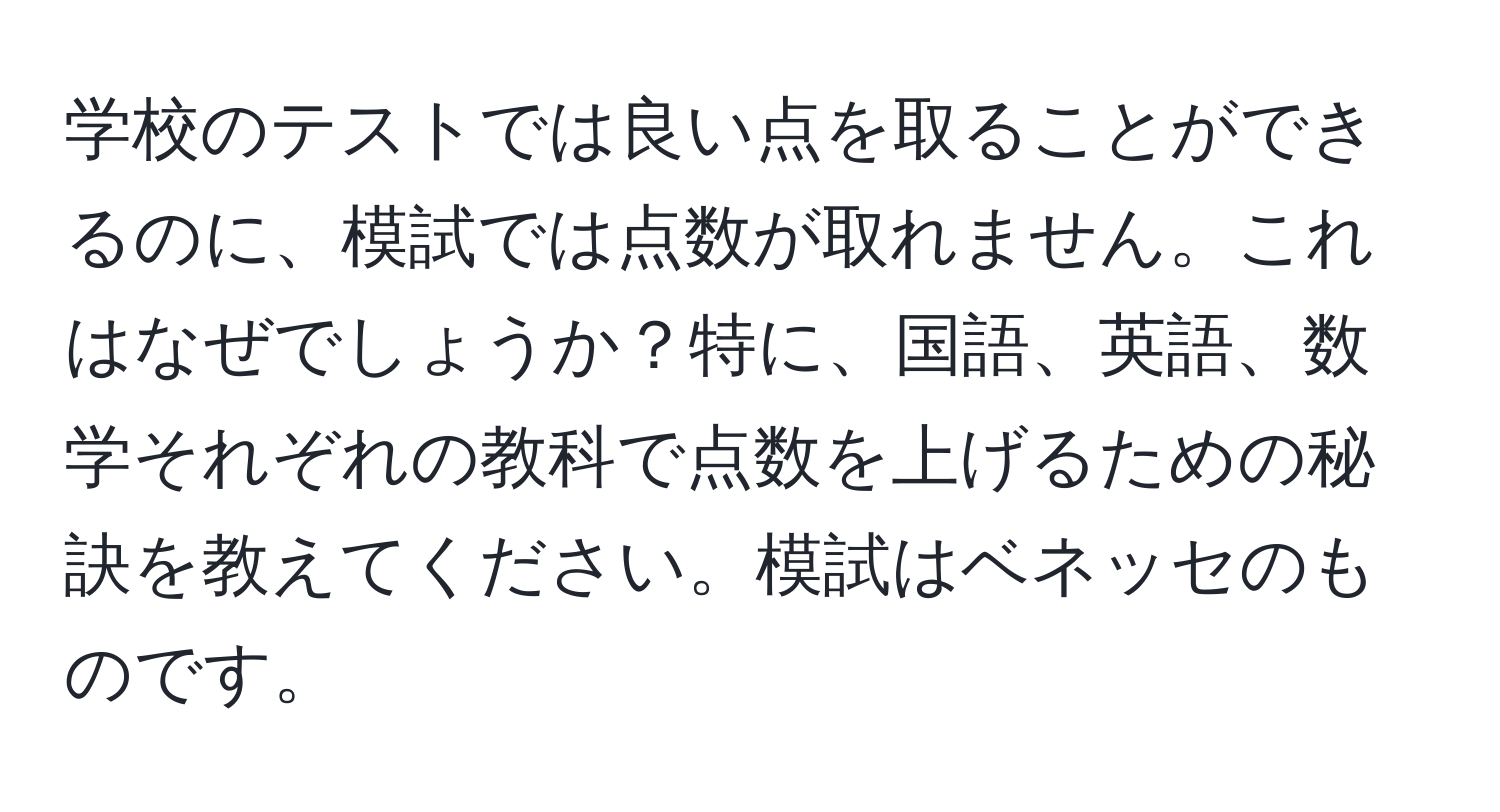 学校のテストでは良い点を取ることができるのに、模試では点数が取れません。これはなぜでしょうか？特に、国語、英語、数学それぞれの教科で点数を上げるための秘訣を教えてください。模試はベネッセのものです。