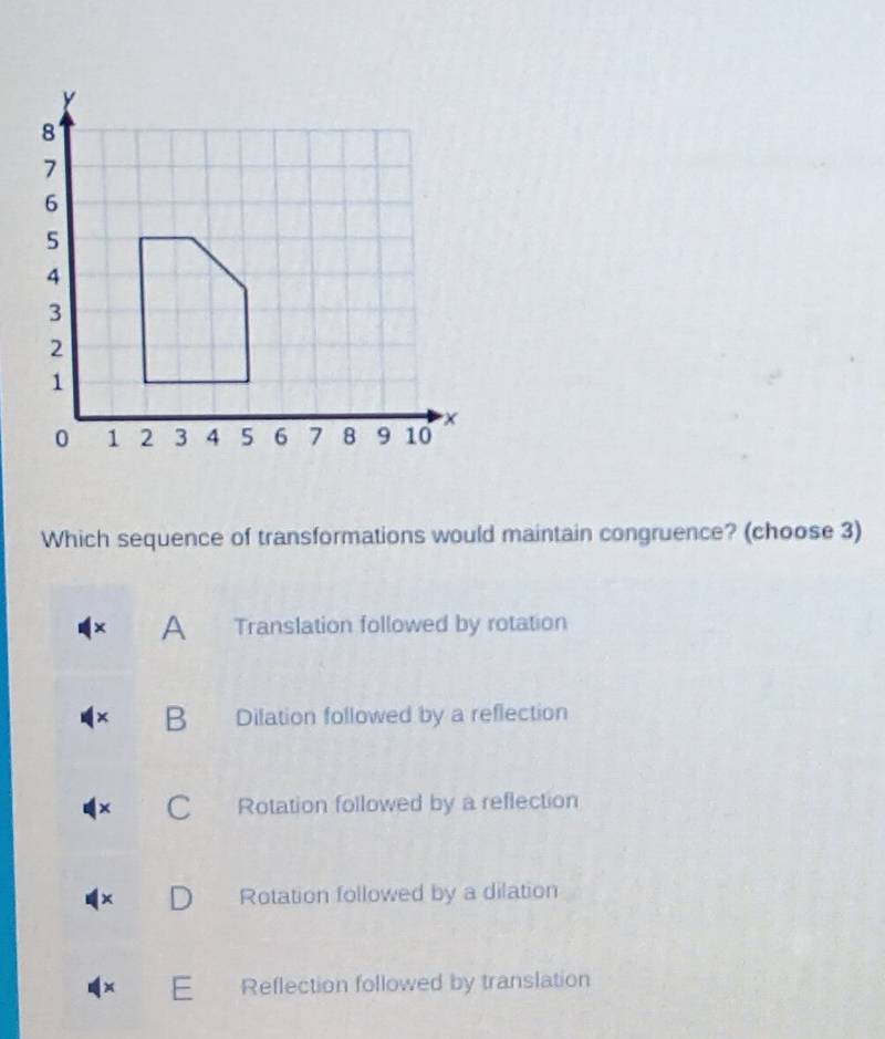 Which sequence of transformations would maintain congruence? (choose 3)
A Translation followed by rotation
B Dilation followed by a reflection
C Rotation followed by a reflection
Rotation followed by a dilation
+ E Reflection followed by translation