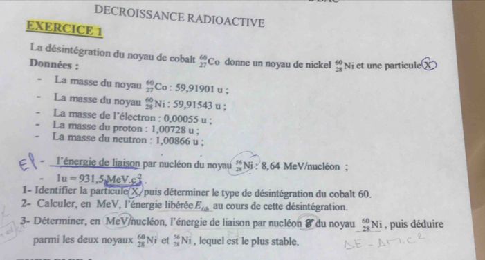 DECROISSANCE RADIOACTIVE 
EXERCICE 1 
La désintégration du noyau de cobalt _(27)^(60)C_0 donne un noyau de nickel _(28)^(60)Ni
Données : et une particule 3
La masse du noyau _(27)^(60)Co:59,91901u
La masse du noyau beginarrayr 60 28endarray Ni:59,91543u; 
La masse de l'électron : 0.00055u. 
La masse du proton : 1,00728 u; 
La masse du neutron : 1,00866 u; 
- l'énergie de liaison par nucléon du noyau _(23)^(56)Ni : 8.64 MeV/nucléon ; 
- 1u=931,5MeV.c^(-2). 
1- Identifier la particule(X) puis déterminer le type de désintégration du cobalt 60. 
2- Calculer, en MeV, l’énergie libérée E_ta au cours de cette désintégration. 
3- Déterminer, en MeV nucléon, l'énergie de liaison par nucléon 8 du noyau _(28)^(60)Ni , puis déduire 
parmi les deux noyaux _(28)^(60)Ni et _(28)^(56)Ni , lequel est le plus stable.