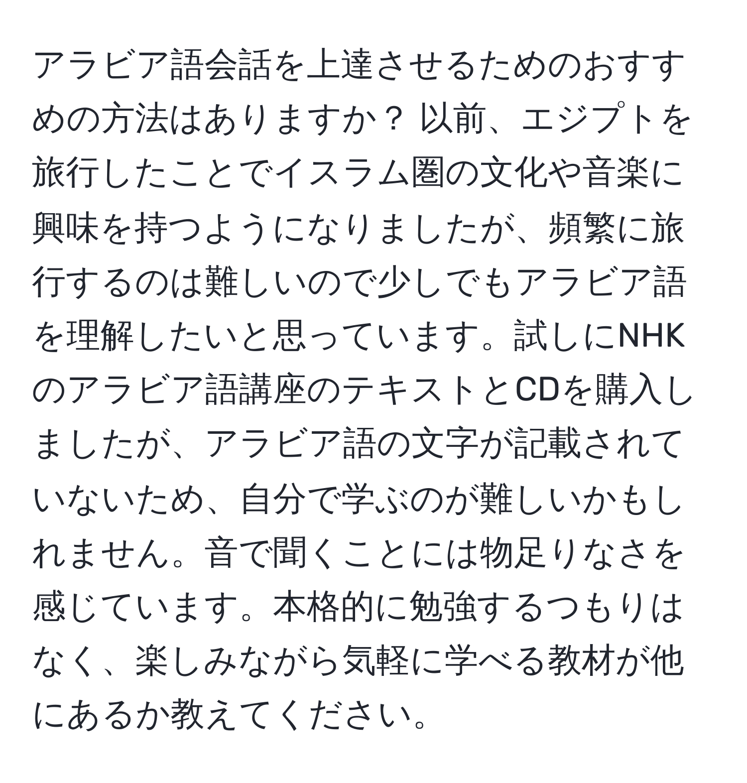 アラビア語会話を上達させるためのおすすめの方法はありますか？ 以前、エジプトを旅行したことでイスラム圏の文化や音楽に興味を持つようになりましたが、頻繁に旅行するのは難しいので少しでもアラビア語を理解したいと思っています。試しにNHKのアラビア語講座のテキストとCDを購入しましたが、アラビア語の文字が記載されていないため、自分で学ぶのが難しいかもしれません。音で聞くことには物足りなさを感じています。本格的に勉強するつもりはなく、楽しみながら気軽に学べる教材が他にあるか教えてください。