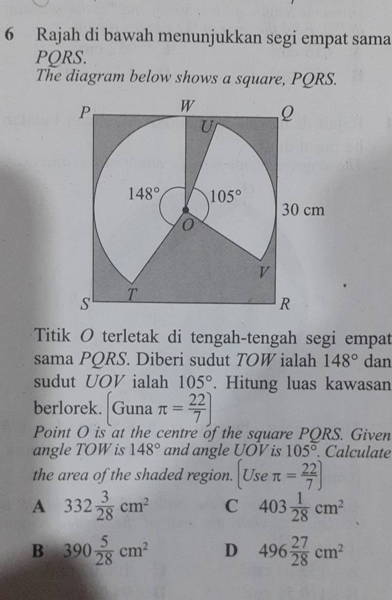 Rajah di bawah menunjukkan segi empat sama
PQRS.
The diagram below shows a square, PQRS.
Titik O terletak di tengah-tengah segi empat
sama PQRS. Diberi sudut TOW ialah 148° dan
sudut UOV ialah 105°. Hitung luas kawasan
berlorek. Guna π = 22/7 ]
Point O is at the centre of the square PQRS. Given
angle TOW is 148° and angle UOV is 105°. Calculate
the area of the shaded region. (Useπ = 22/7 )
A 332 3/28 cm^2
C 403 1/28 cm^2
B 390 5/28 cm^2
D 496 27/28 cm^2