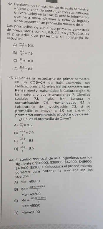 Benjamín es un estudiante de sexto semestre
y tiene planes de continuar con sus estudios
universitarios en la UABC, pero le informaron
que para poder obtener la ficha de ingreso
debe presentar un promedio mínimo de 8.
Los promedios de sus cinco primeros semestres
de preparatoria son: 9.1, 8.9, 7.4, 7.6 y 7.7; ¿Cuál es
el promedio que presentará su constancia de
estudios?
A)  (91.3)/10 =9.13
B)  (39.5)/5 =7.9
C)  48/6 =8.0
D)  (40.7)/5 =8.1
43, Oliver es un estudiante de primer semestre
en un COBACH de Baja California, sus
calificaciones al término del 1er. semestre son:
Pensamiento matemático 8, Cultura digital 9,
La materia y sus interacciones 7, Ciencias
sociales 7.1, Ingles 8.4, Lengua y
comunicación 7.6, Humanidades 9.1 y
Laboratorio de investigación 7.3; si su
promedio es mayor a 8.0 sus papás lo
premiarán comprándole el celular que desea.
¿Cuál es el promedio de Oliver?
A)  85/10 =8.5
B)  (63.5)/8 =7.9
C)  (65.5)/8 =8.1
D)  (69.5)/8 =8.6
44. El sueldo mensual de seis ingenieros son los
siguientes: $50000, $38800, $42500, $48600,
$49800, $52000. Selecciona el procedimiento
correcto para obtener la mediana de los
sueldos.
A) Me=48600
B) Me= (49800+48600)/2 
Me=49200
C) Me= (42500+48600)/2 
Me=45550
D) Me=45000