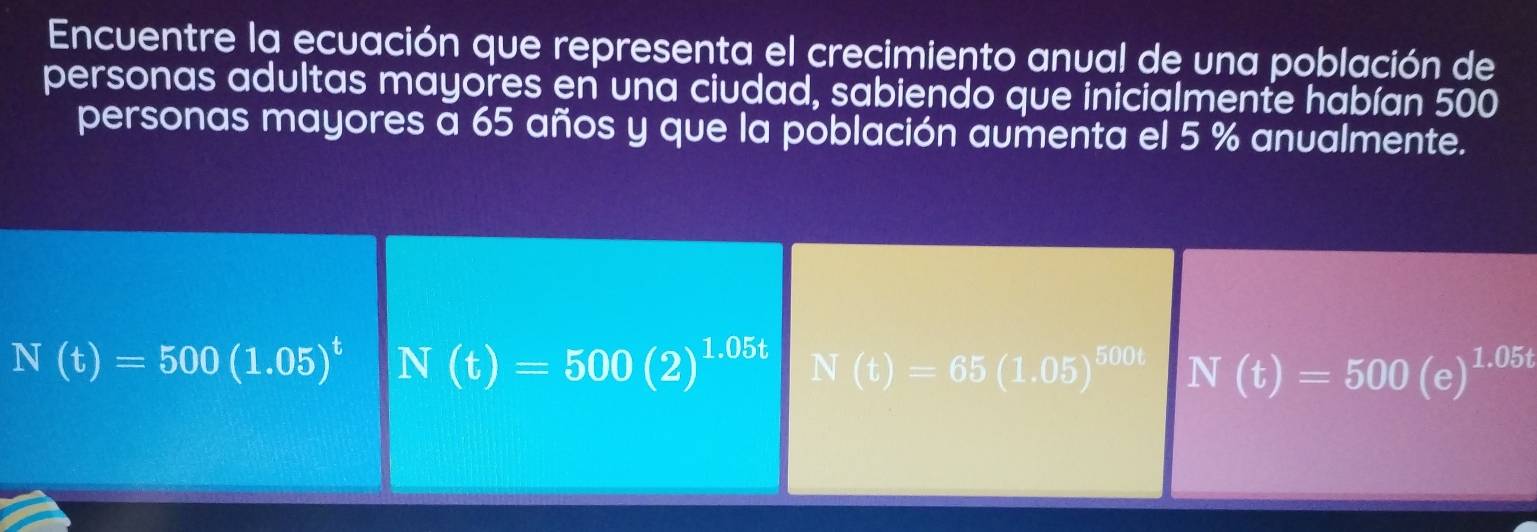 Encuentre la ecuación que representa el crecimiento anual de una población de
personas adultas mayores en una ciudad, sabiendo que inicialmente habían 500
personas mayores a 65 años y que la población aumenta el 5 % anualmente.
N(t)=500(1.05)^t N(t)=500(2)^1.05t N(t)=65(1.05)^500t N(t)=500(e)^1.05t