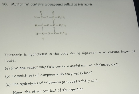 Mutton fat contains a compound called as tristearin. 
44*  1/□  -42 □ /□  -60u= □ /□  =160, 4-96- □ /40 -6000, hline 40-□ -6000endarray 
Tristearin is hydrolysed in the body during digestion by an enzyme known as 
lipase. 
(a) Give one reason why fats can be a useful part of a balanced diet. 
(b) To which set of compounds do enzymes belong? 
(c) The hydrolysis of tristearin produces a fatty acid. 
Name the other product of the reaction.