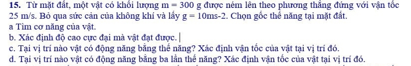 Từ mặt đất, một vật có khổi lượng m=300 g được ném lên theo phương thẳng đứng với vận tốc
25 m/s. Bỏ qua sức cản của không khí và lấy g=10ms-2. Chọn gốc thể năng tại mặt đất. 
a Tìm cơ năng của vật. 
b. Xác định độ cao cực đại mà vật đạt được. 
c. Tại vị trí nào vật có động năng bằng thể năng? Xác định vận tốc của vật tại vị trí đó. 
d. Tại vị trí nào vật có động năng bằng ba lần thể năng? Xác định vận tốc của vật tại vị trí đó.