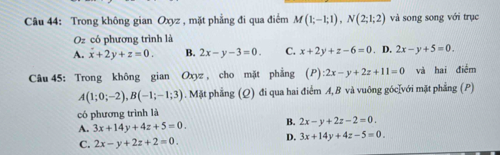 Trong không gian Oxyz , mặt phẳng đi qua điểm M(1;-1;1), N(2;1;2) và song song với trục
Oz có phương trình là
A. x+2y+z=0. B. 2x-y-3=0. C. x+2y+z-6=0. D. 2x-y+5=0. 
Câu 45: Trong không gian Oxyz , cho mặt phẳng (P): 2x-y+2z+11=0 và hai điểm
A(1;0;-2), B(-1;-1;3). Mặt phẳng (Q) đi qua hai điểm A, B và vuông góc〔với mặt phẳng (P)
có phương trình là
A. 3x+14y+4z+5=0.
B. 2x-y+2z-2=0.
C. 2x-y+2z+2=0.
D. 3x+14y+4z-5=0.