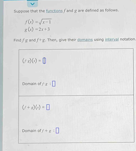 Suppose that the functions and g are defined as follows.
f(x)=sqrt(x-1)
g(x)=2x+3
Find fg and f+g. Then, give their domains using interval notation.
(f· g)(x)=□
Domain of f· g:□
(f+g)(x)=□
Domain of f+g:□