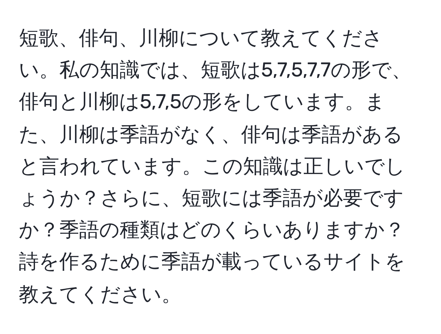 短歌、俳句、川柳について教えてください。私の知識では、短歌は5,7,5,7,7の形で、俳句と川柳は5,7,5の形をしています。また、川柳は季語がなく、俳句は季語があると言われています。この知識は正しいでしょうか？さらに、短歌には季語が必要ですか？季語の種類はどのくらいありますか？詩を作るために季語が載っているサイトを教えてください。