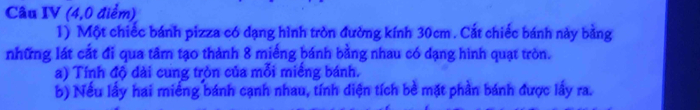 Câu IV (4,0 điểm) 
1) Một chiếc bánh pizza có dạng hình tròn đường kính 30cm. Cắt chiếc bánh này bằng 
những lát cắt đi qua tâm tạo thành 8 miếng bánh bằng nhau có dạng hình quạt tròn. 
a) Tính độ dài cung tròn của mỗi miềng bánh. 
b) Nếu lấy hai miếng bánh cạnh nhau, tính diện tích bè mặt phần bánh được lấy ra.